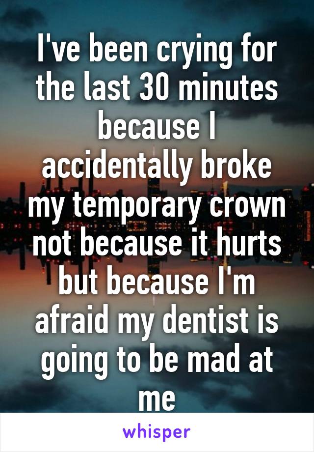 I've been crying for the last 30 minutes because I accidentally broke my temporary crown not because it hurts but because I'm afraid my dentist is going to be mad at me