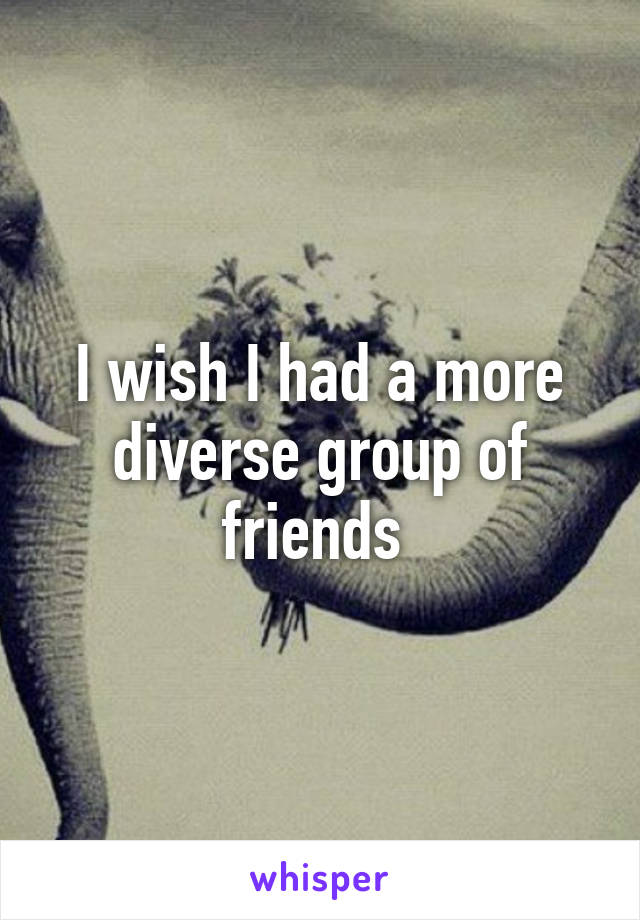 I wish I had a more diverse group of friends 