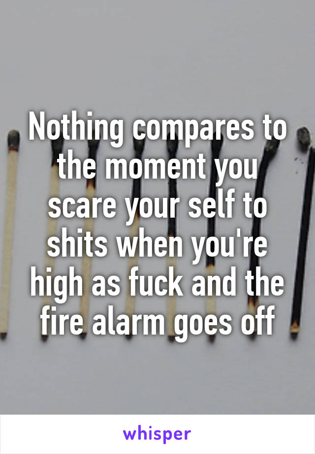 Nothing compares to the moment you scare your self to shits when you're high as fuck and the fire alarm goes off