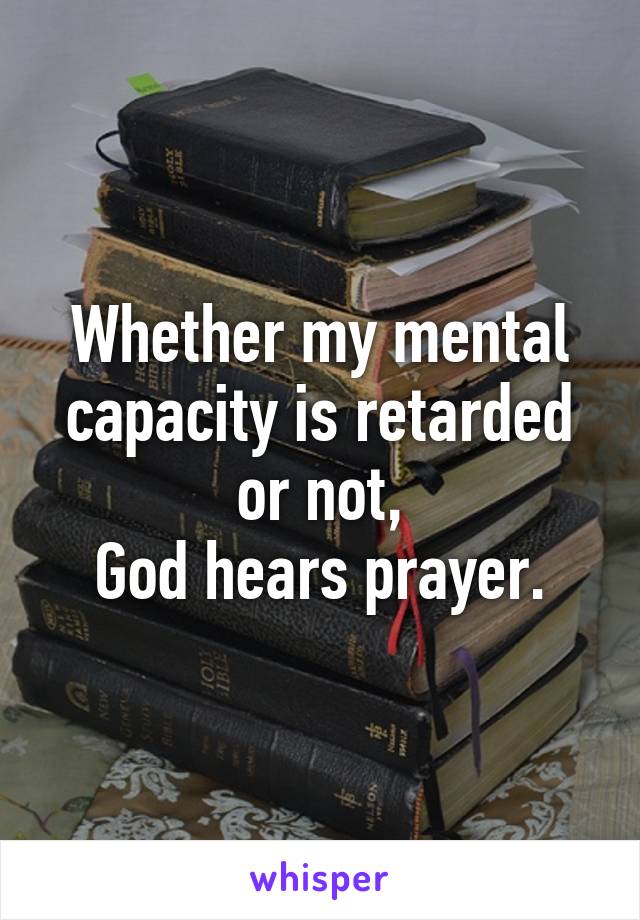 Whether my mental capacity is retarded or not,
God hears prayer.