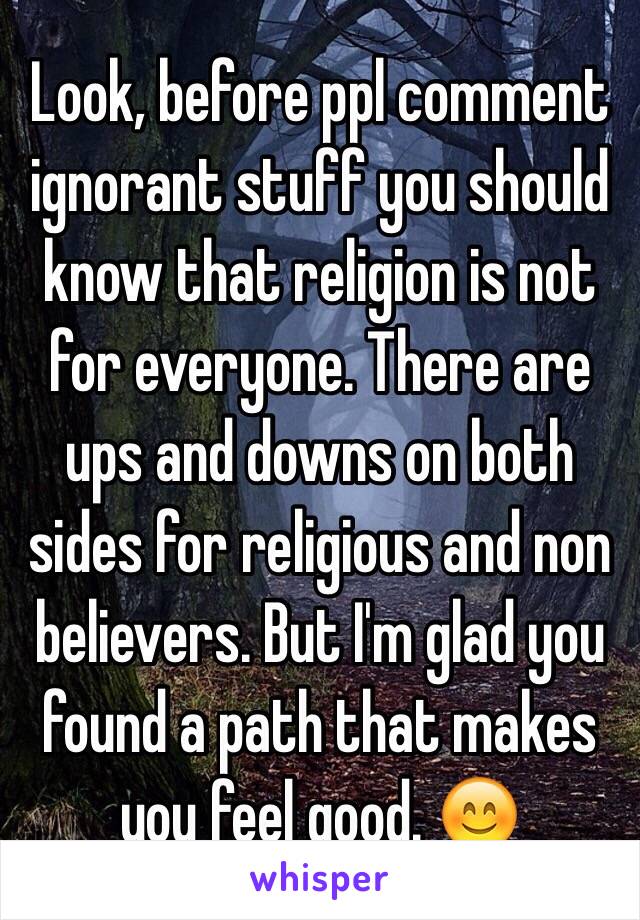 Look, before ppl comment ignorant stuff you should know that religion is not for everyone. There are ups and downs on both sides for religious and non believers. But I'm glad you found a path that makes you feel good. 😊