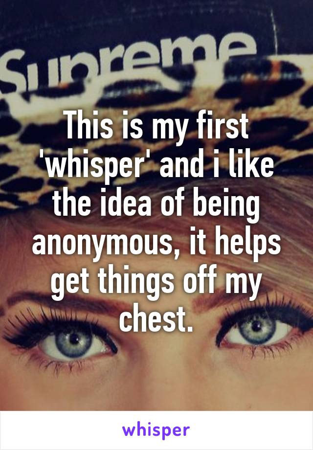 This is my first 'whisper' and i like the idea of being anonymous, it helps get things off my chest.