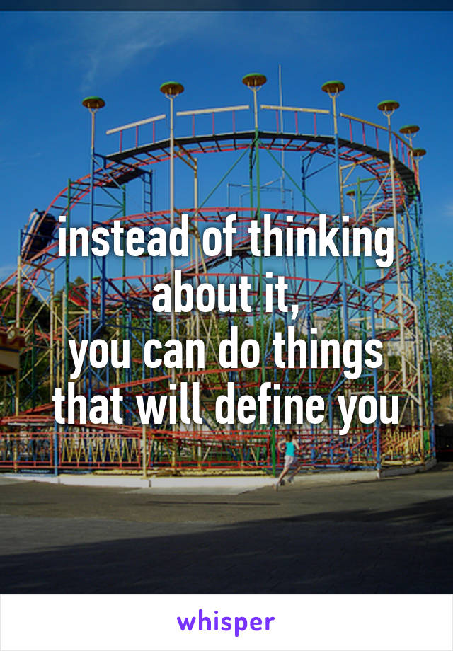 instead of thinking about it,
you can do things
that will define you