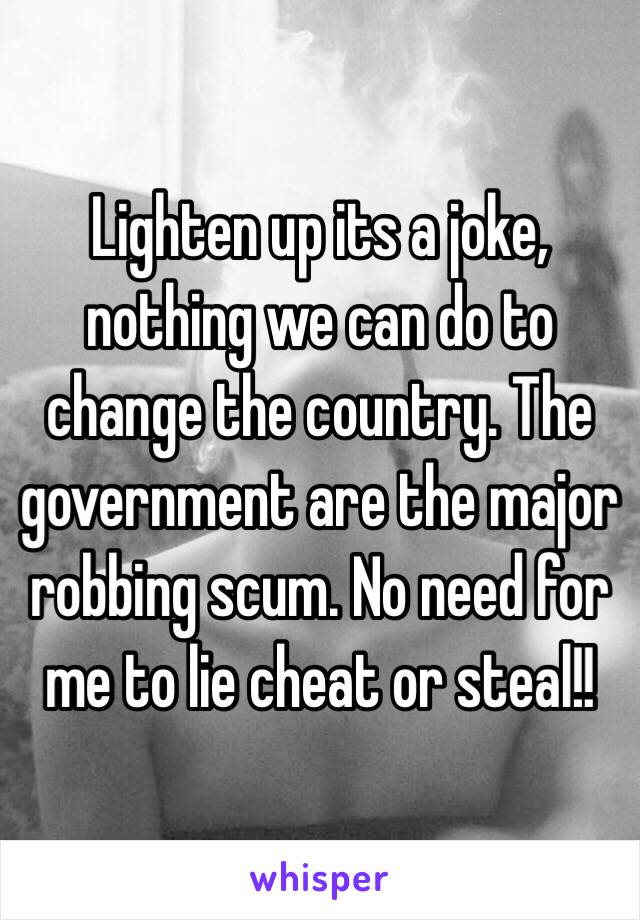 Lighten up its a joke, nothing we can do to change the country. The government are the major robbing scum. No need for me to lie cheat or steal!!