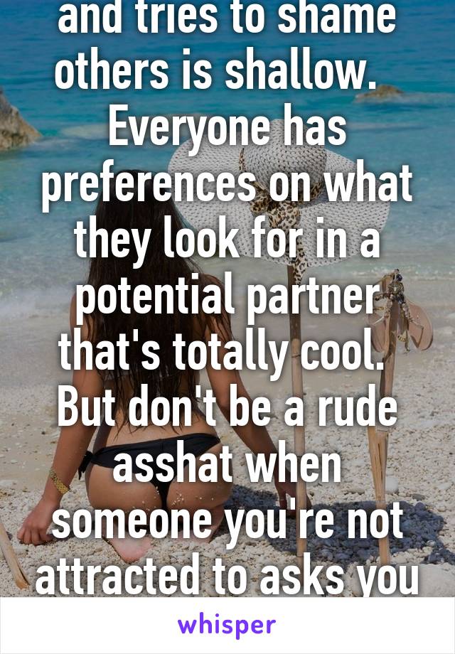 Anyone that insults and tries to shame others is shallow.  
Everyone has preferences on what they look for in a potential partner that's totally cool.  But don't be a rude asshat when someone you're not attracted to asks you out. 
