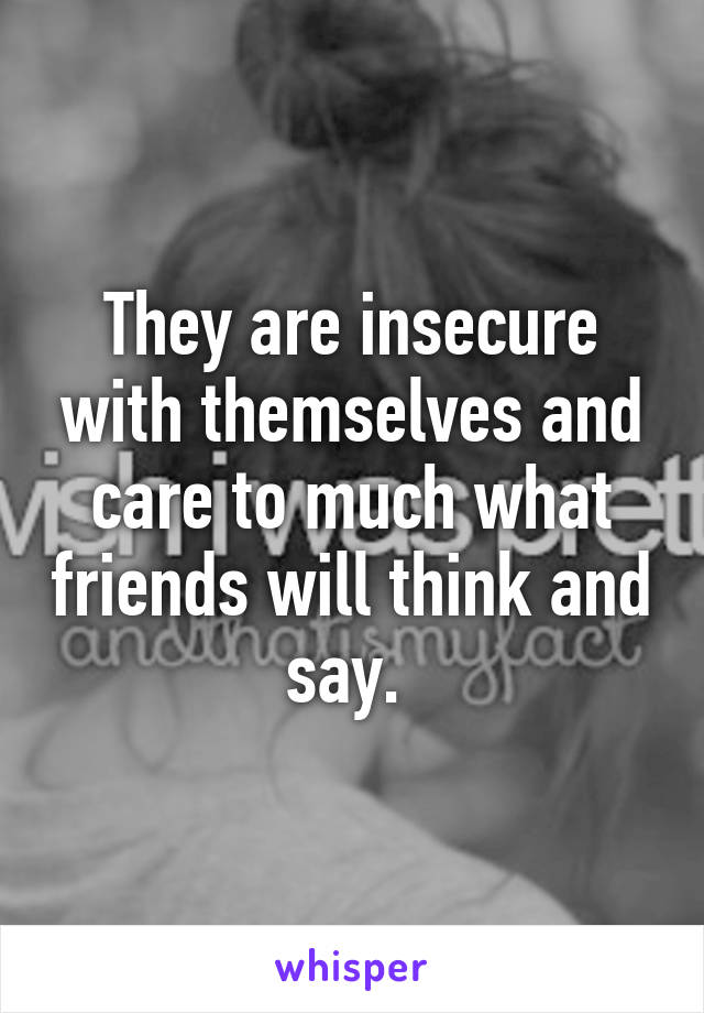 They are insecure with themselves and care to much what friends will think and say. 