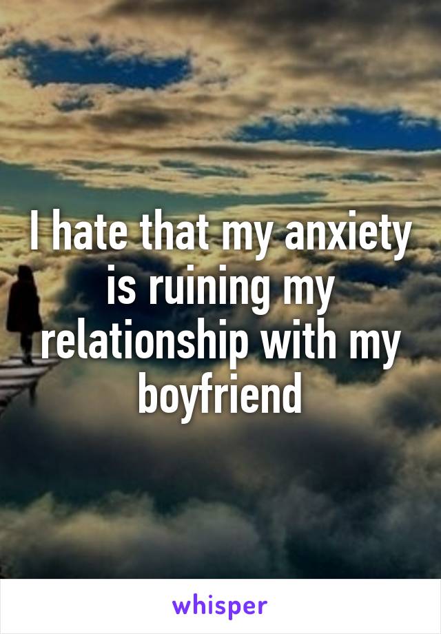 I hate that my anxiety is ruining my relationship with my boyfriend