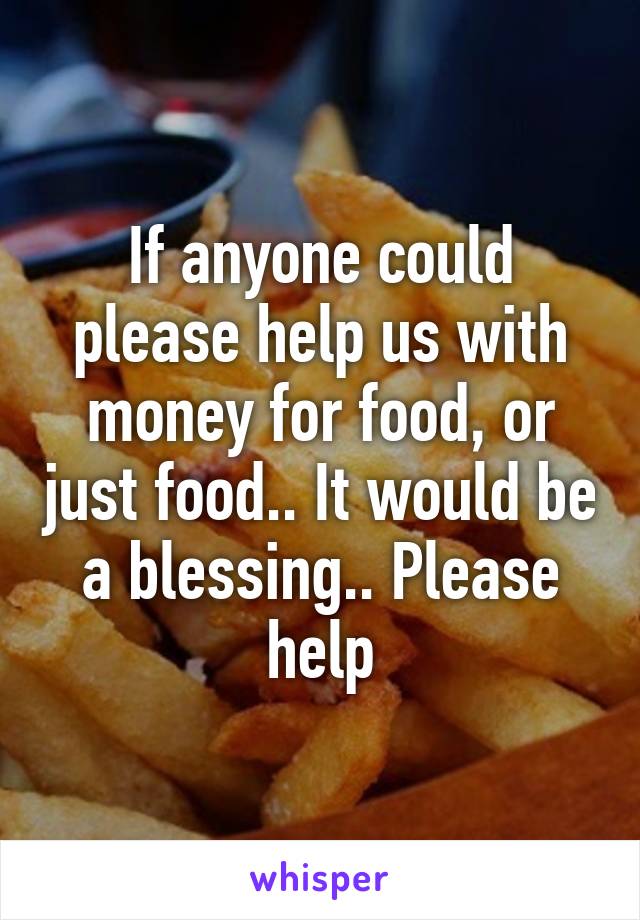 If anyone could please help us with money for food, or just food.. It would be a blessing.. Please help