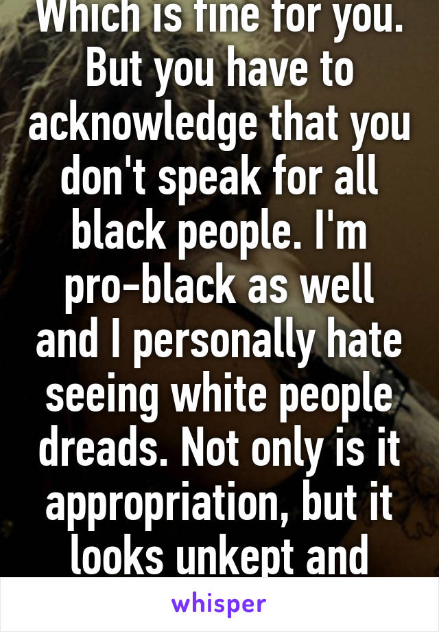 Which is fine for you. But you have to acknowledge that you don't speak for all black people. I'm pro-black as well and I personally hate seeing white people dreads. Not only is it appropriation, but it looks unkept and unnatural. 