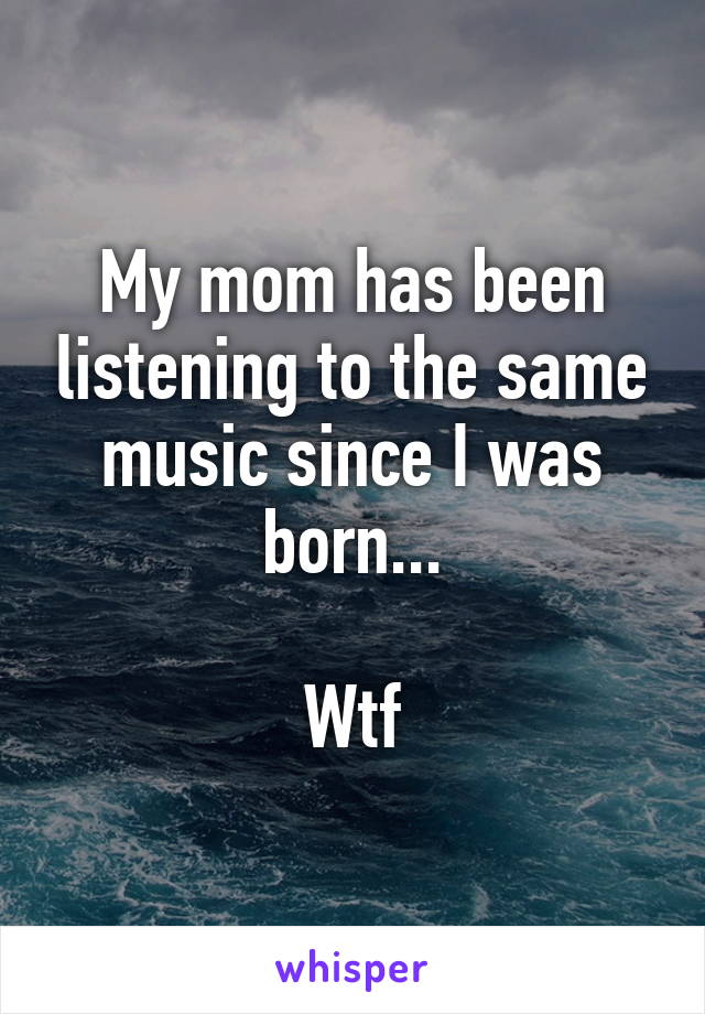 My mom has been listening to the same music since I was born...

Wtf