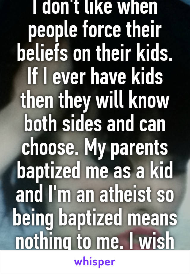 I don't like when people force their beliefs on their kids. If I ever have kids then they will know both sides and can choose. My parents baptized me as a kid and I'm an atheist so being baptized means nothing to me. I wish I had that choice.