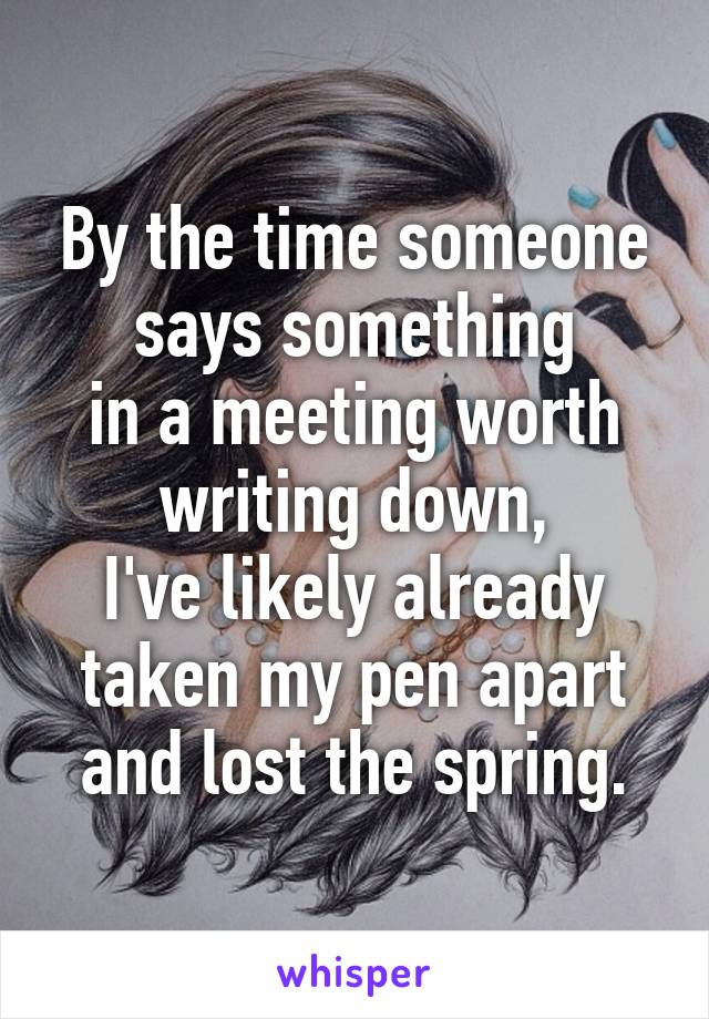 By the time someone says something
in a meeting worth writing down,
I've likely already taken my pen apart
and lost the spring.