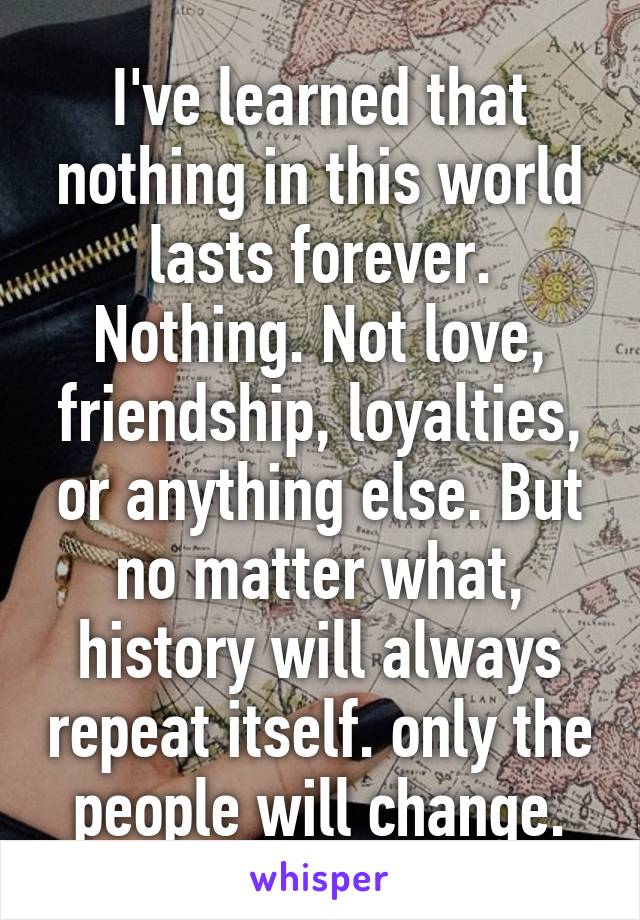 I've learned that nothing in this world lasts forever. Nothing. Not love, friendship, loyalties, or anything else. But no matter what, history will always repeat itself. only the people will change.