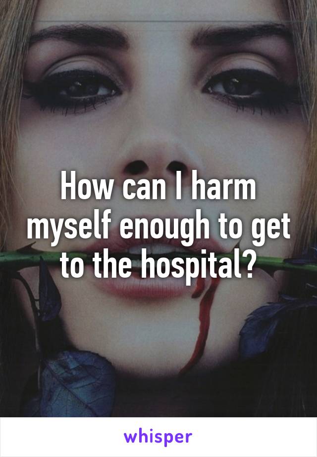 How can I harm myself enough to get to the hospital?