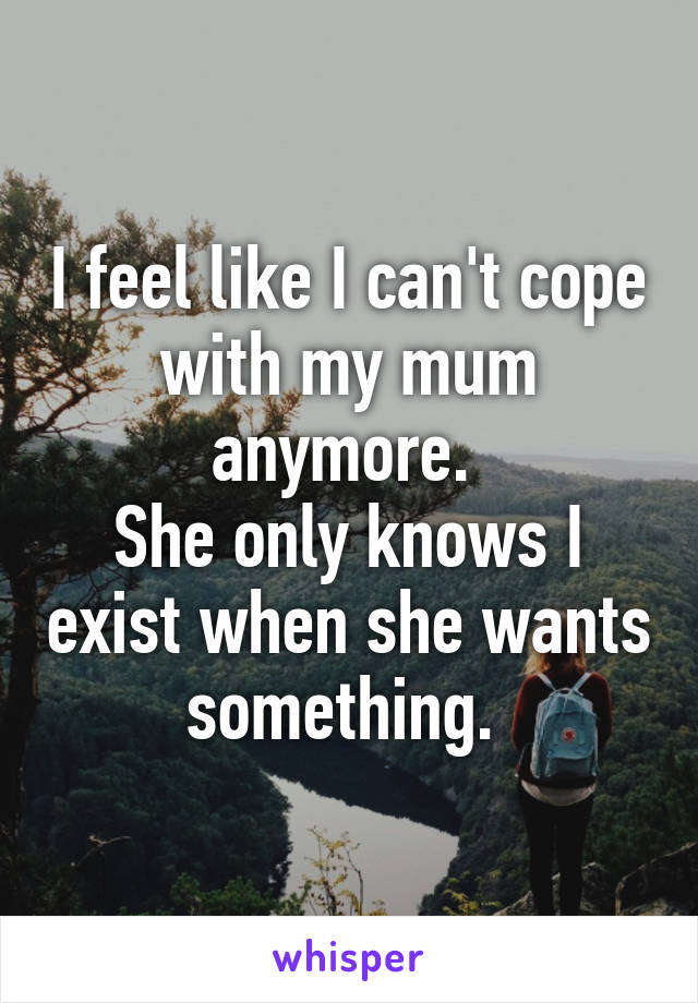 I feel like I can't cope with my mum anymore. 
She only knows I exist when she wants something. 