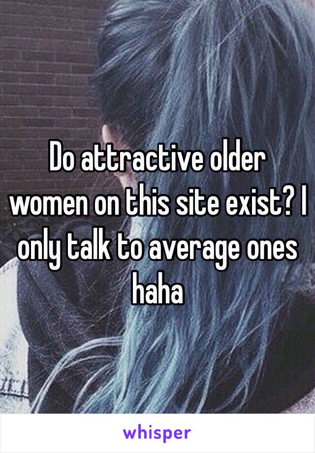 Do attractive older women on this site exist? I only talk to average ones haha