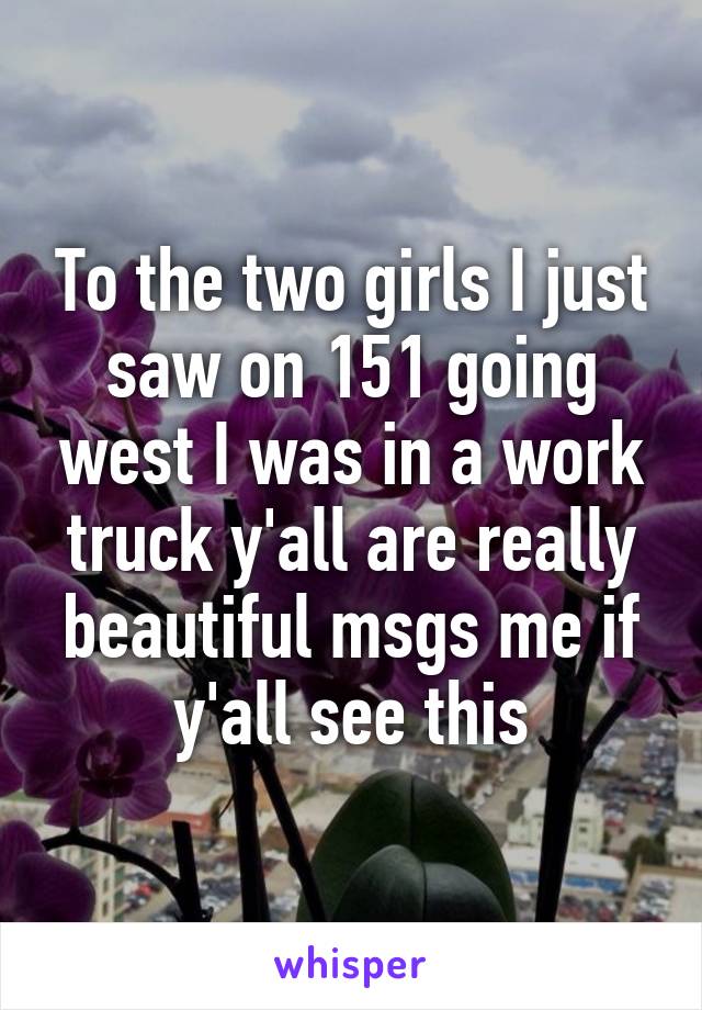 To the two girls I just saw on 151 going west I was in a work truck y'all are really beautiful msgs me if y'all see this