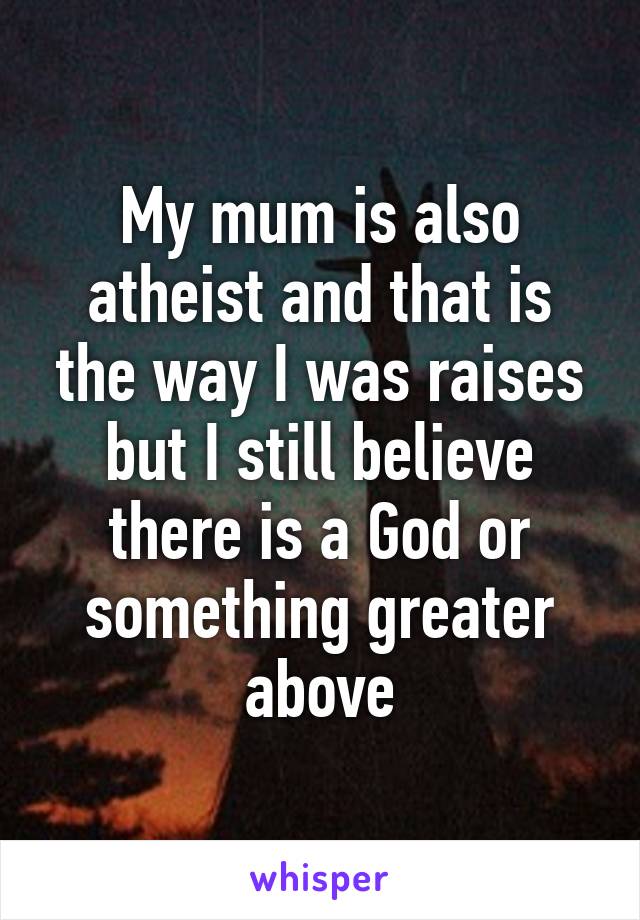 My mum is also atheist and that is the way I was raises but I still believe there is a God or something greater above