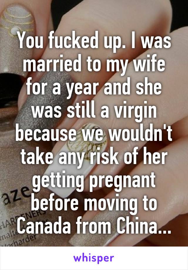 You fucked up. I was married to my wife for a year and she was still a virgin because we wouldn't take any risk of her getting pregnant before moving to Canada from China...