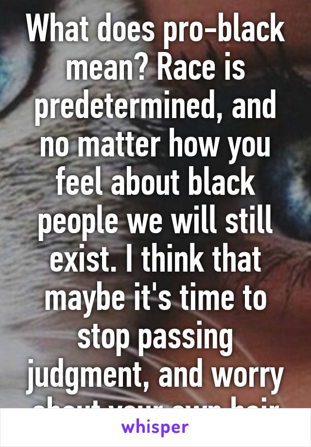 What does pro-black mean? Race is predetermined, and no matter how you feel about black people we will still exist. I think that maybe it's time to stop passing judgment, and worry about your own hair