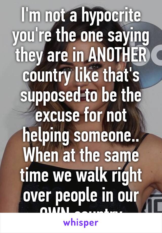 I'm not a hypocrite you're the one saying they are in ANOTHER country like that's supposed to be the excuse for not helping someone.. When at the same time we walk right over people in our OWN country