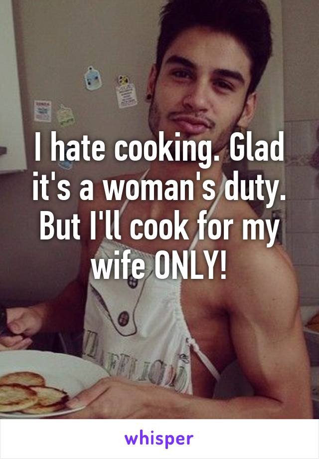 I hate cooking. Glad it's a woman's duty. But I'll cook for my wife ONLY!
