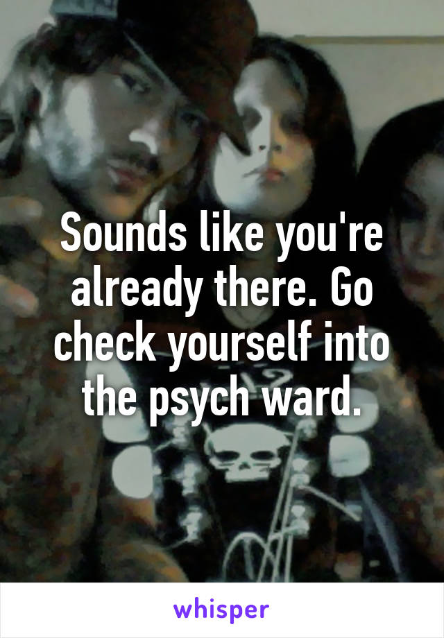 Sounds like you're already there. Go check yourself into the psych ward.