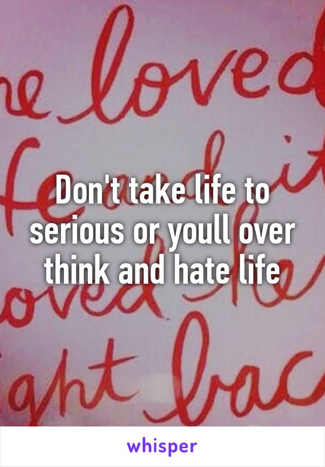 Don't take life to serious or youll over think and hate life
