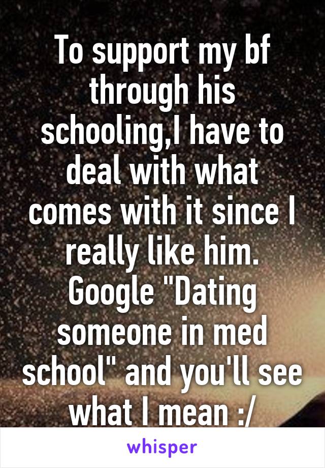 To support my bf through his schooling,I have to deal with what comes with it since I really like him. Google "Dating someone in med school" and you'll see what I mean :/