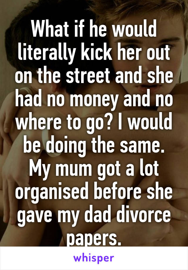 What if he would literally kick her out on the street and she had no money and no where to go? I would be doing the same. My mum got a lot organised before she gave my dad divorce papers.