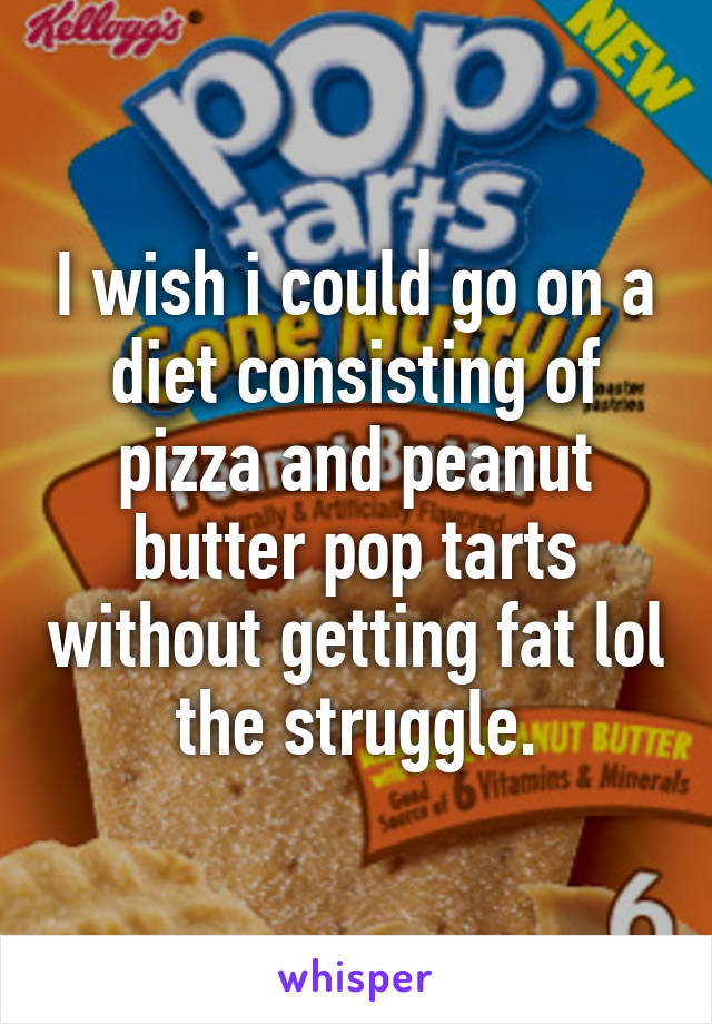 I wish i could go on a diet consisting of pizza and peanut butter pop tarts without getting fat lol the struggle.