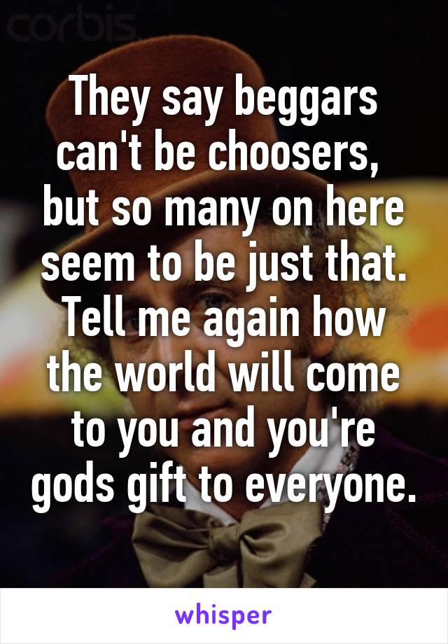 They say beggars can't be choosers,  but so many on here seem to be just that. Tell me again how the world will come to you and you're gods gift to everyone. 