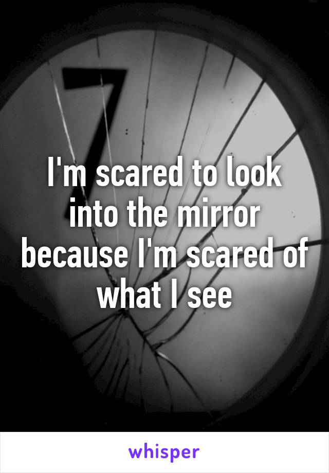 I'm scared to look into the mirror because I'm scared of what I see