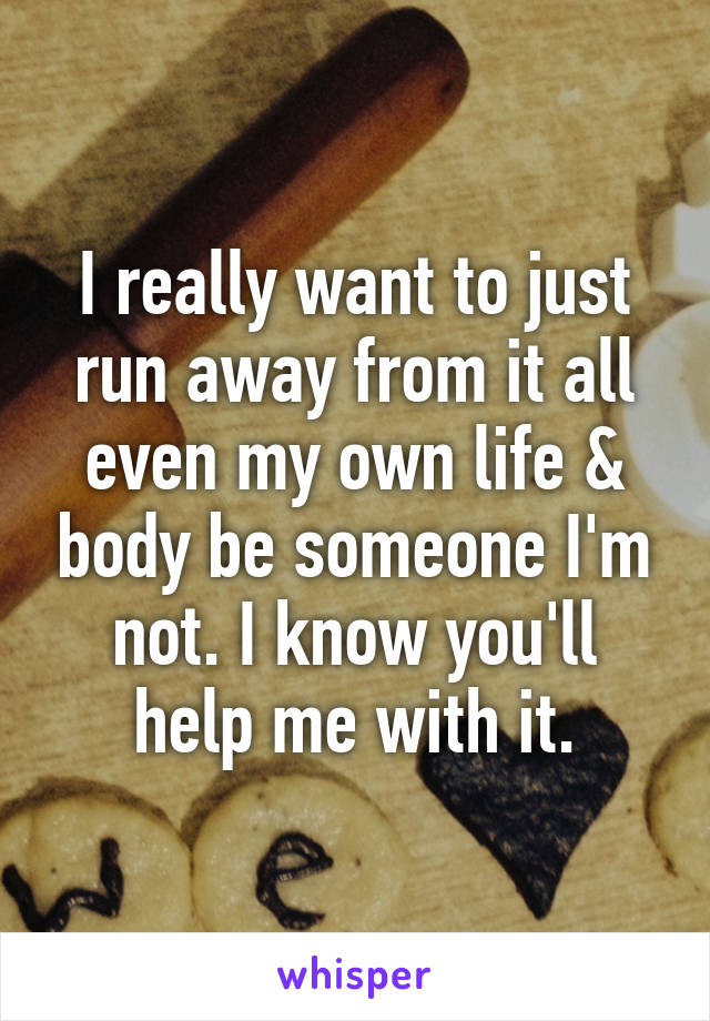 I really want to just run away from it all even my own life & body be someone I'm not. I know you'll help me with it.