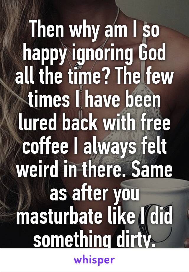 Then why am I so happy ignoring God all the time? The few times I have been lured back with free coffee I always felt weird in there. Same as after you masturbate like I did something dirty.