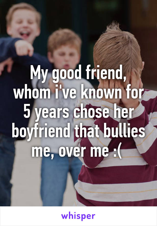 My good friend, whom i've known for 5 years chose her boyfriend that bullies me, over me :( 