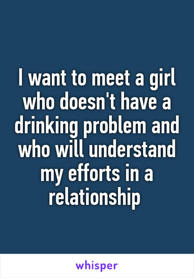 I want to meet a girl who doesn't have a drinking problem and who will understand my efforts in a relationship 