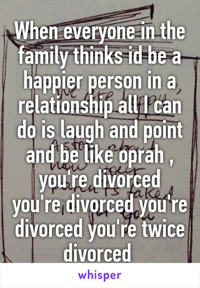 When everyone in the family thinks id be a happier person in a relationship all I can do is laugh and point and be like oprah , you're divorced you're divorced you're divorced you're twice divorced 