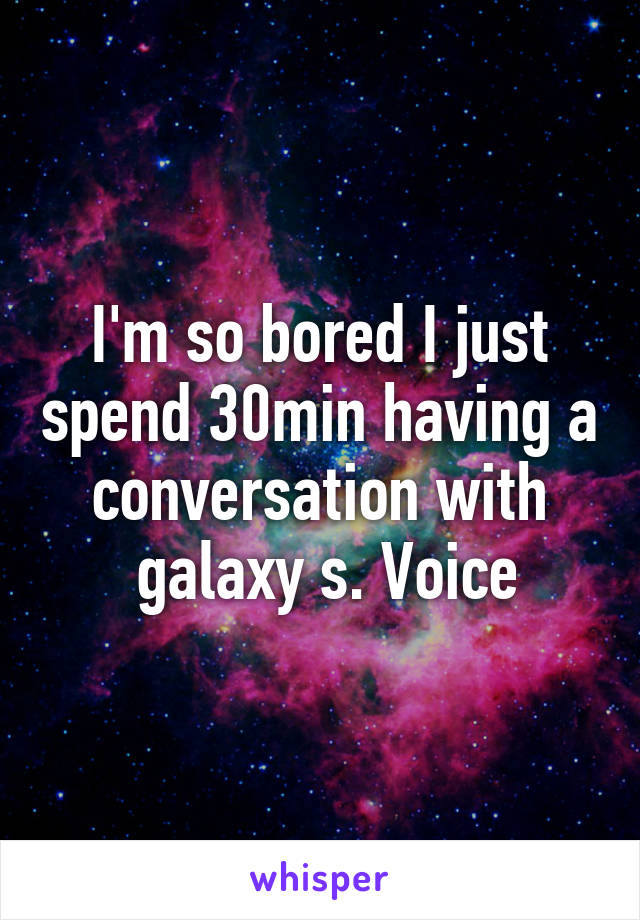 I'm so bored I just spend 30min having a conversation with
 galaxy s. Voice