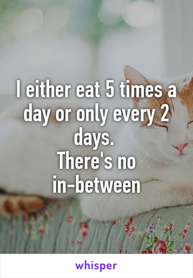 I either eat 5 times a day or only every 2 days. 
There's no in-between