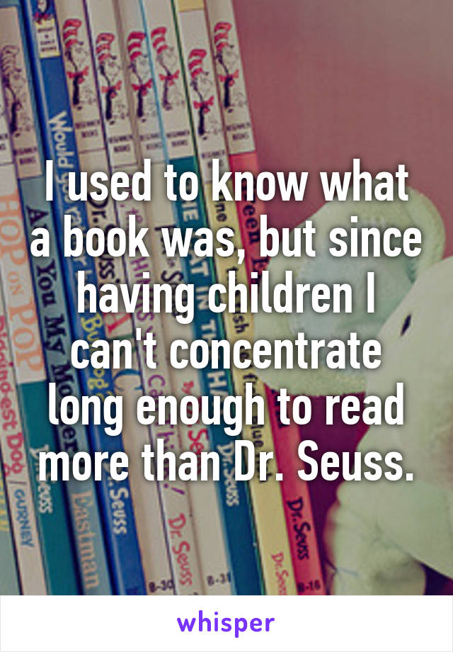 I used to know what a book was, but since having children I can't concentrate long enough to read more than Dr. Seuss.