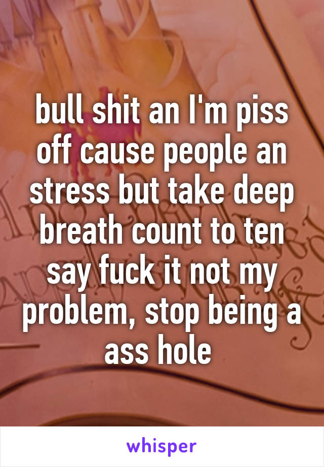 bull shit an I'm piss off cause people an stress but take deep breath count to ten say fuck it not my problem, stop being a ass hole 