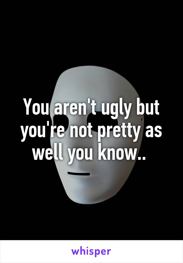 You aren't ugly but you're not pretty as well you know.. 