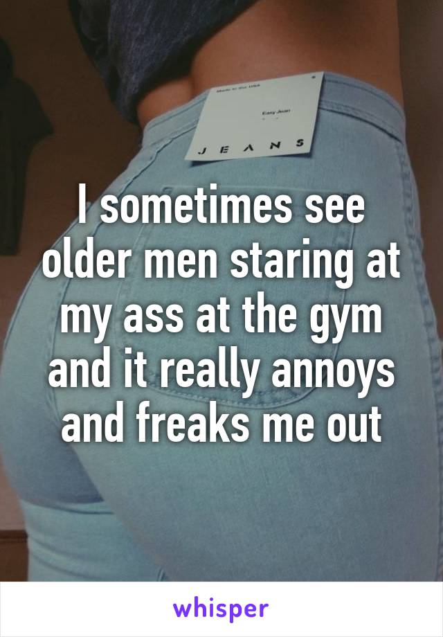 I sometimes see older men staring at my ass at the gym and it really annoys and freaks me out