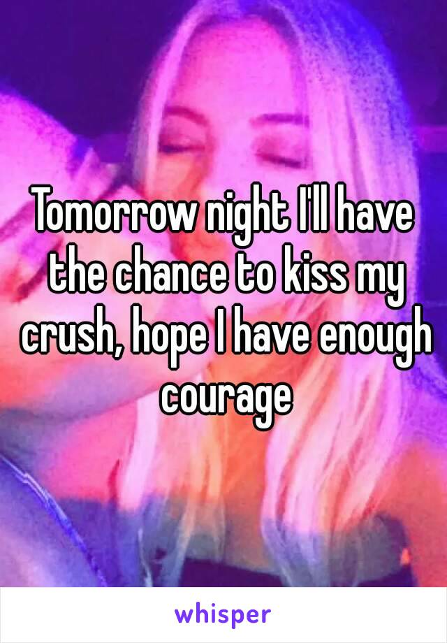 Tomorrow night I'll have the chance to kiss my crush, hope I have enough courage
