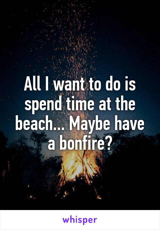 All I want to do is spend time at the beach... Maybe have a bonfire?