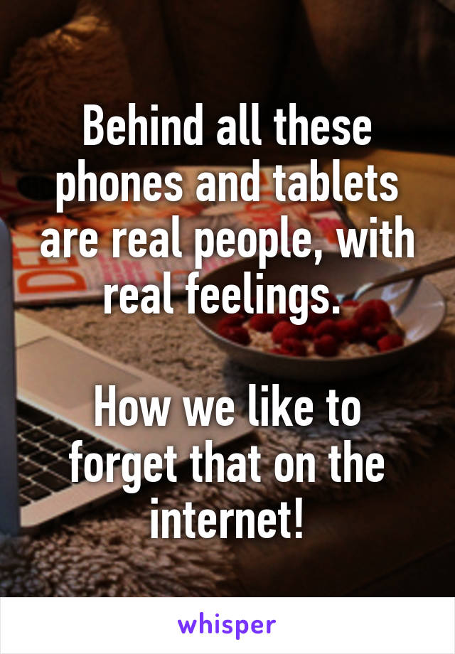 Behind all these phones and tablets are real people, with real feelings. 

How we like to forget that on the internet!