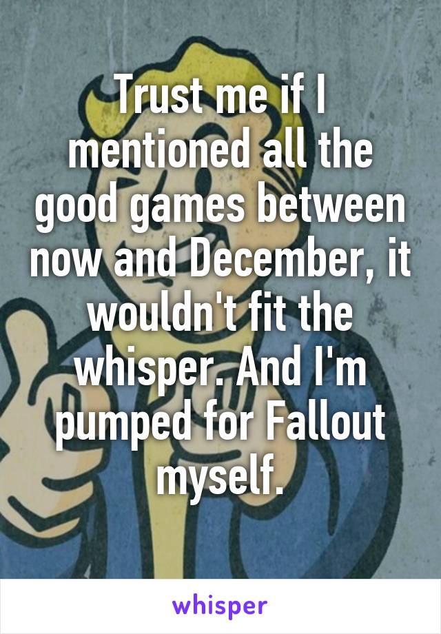 Trust me if I mentioned all the good games between now and December, it wouldn't fit the whisper. And I'm pumped for Fallout myself.
