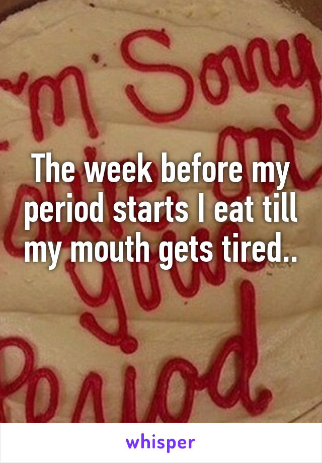 The week before my period starts I eat till my mouth gets tired.. 