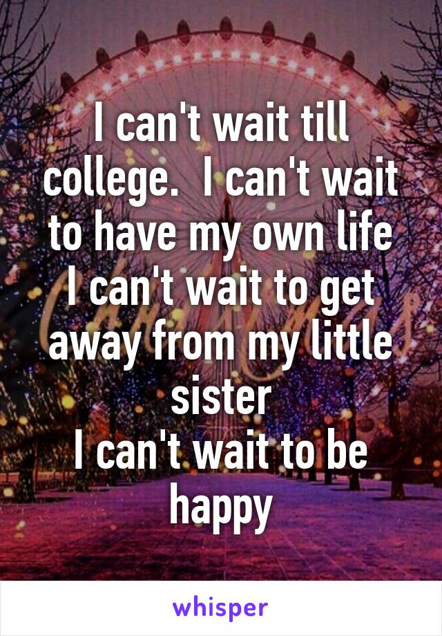 I can't wait till college.  I can't wait to have my own life
I can't wait to get away from my little sister
I can't wait to be happy